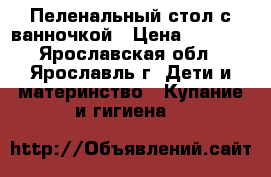 Пеленальный стол с ванночкой › Цена ­ 2 500 - Ярославская обл., Ярославль г. Дети и материнство » Купание и гигиена   